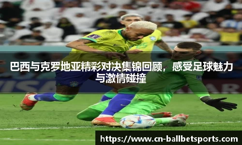 巴西与克罗地亚精彩对决集锦回顾，感受足球魅力与激情碰撞